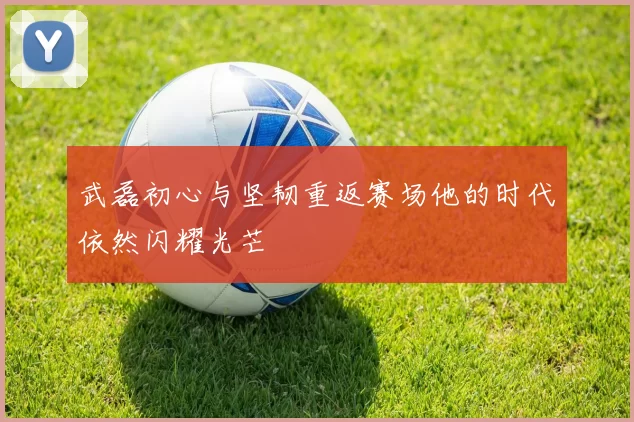 武磊初心与坚韧重返赛场他的时代依然闪耀光芒