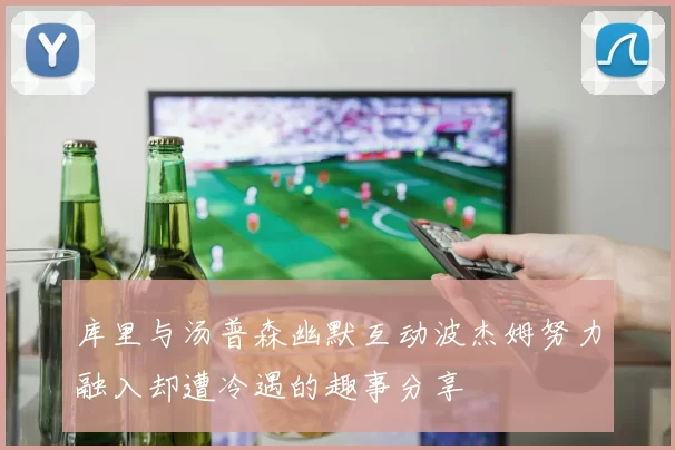 库里与汤普森幽默互动波杰姆努力融入却遭冷遇的趣事分享