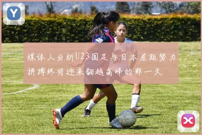 媒体人分析U23国足与日本差距努力拼搏终将迎来翻越高峰的那一天