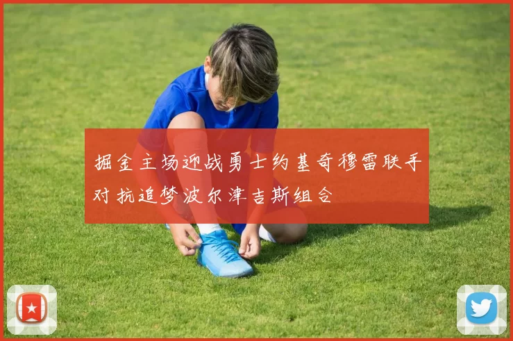 掘金主场迎战勇士约基奇穆雷联手对抗追梦波尔津吉斯组合