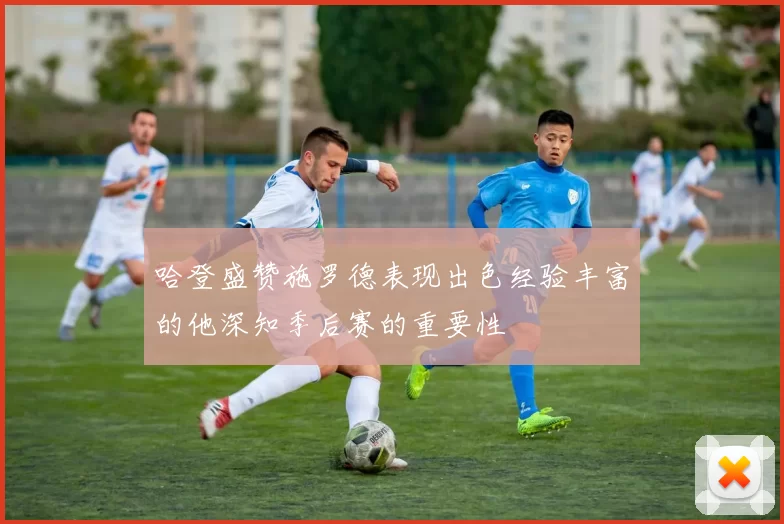 哈登盛赞施罗德表现出色经验丰富的他深知季后赛的重要性