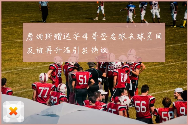 詹姆斯赠送字母哥签名球衣球员间友谊再升温引发热议