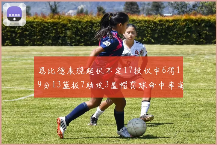 恩比德表现起伏不定17投仅中6得19分13篮板7助攻3盖帽罚球命中率高达86