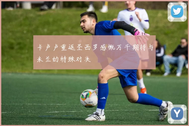卡卢卢重返圣西罗感慨万千期待与米兰的特殊对决
