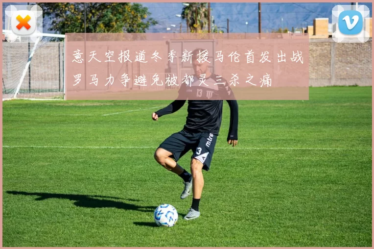 意天空报道冬季新援马伦首发出战罗马力争避免被都灵三杀之痛