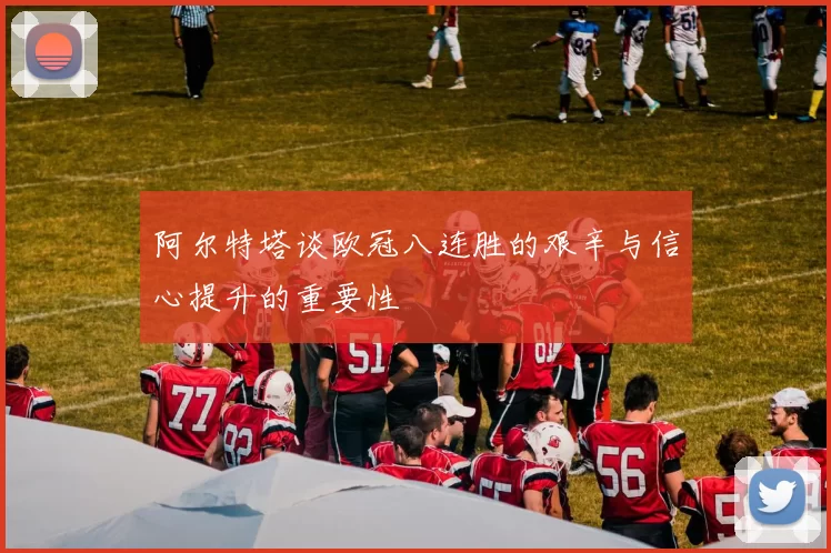 阿尔特塔谈欧冠八连胜的艰辛与信心提升的重要性