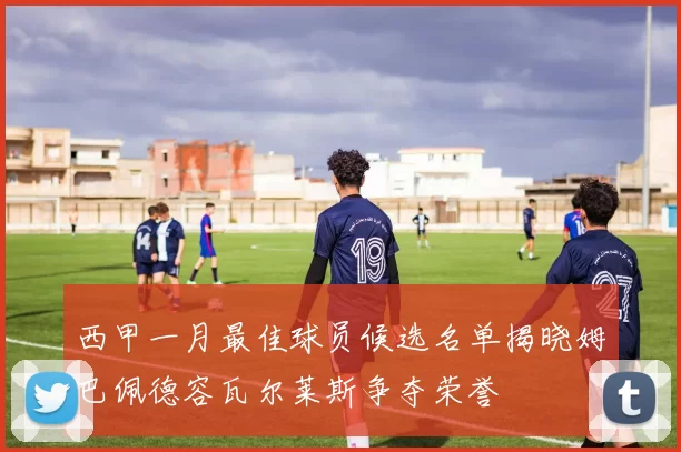 西甲一月最佳球员候选名单揭晓姆巴佩德容瓦尔莱斯争夺荣誉