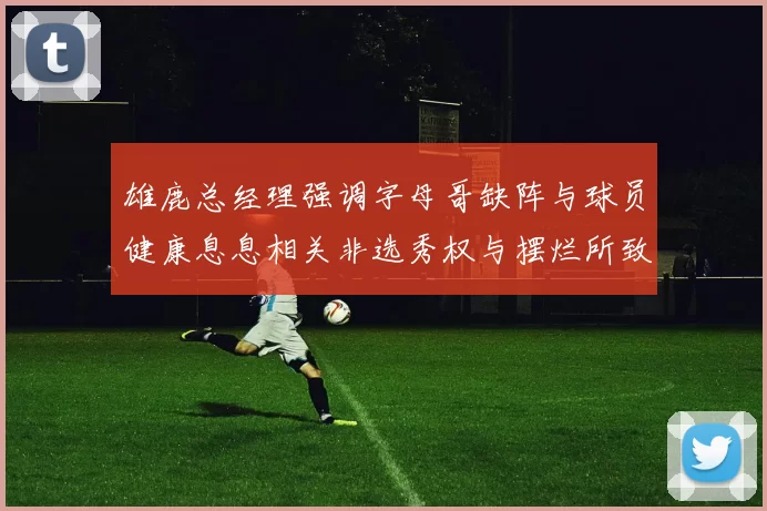 雄鹿总经理强调字母哥缺阵与球员健康息息相关非选秀权与摆烂所致