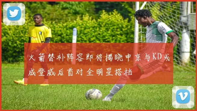 火箭替补阵容即将揭晓申京与KD或成登威后首对全明星搭档
