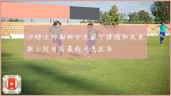 沙特主帅勒纳尔未获下课通知未来数小时将有最新消息发布