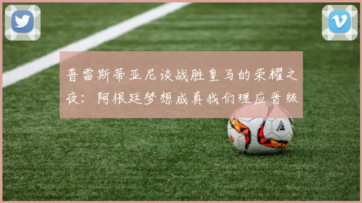 普雷斯蒂亚尼谈战胜皇马的荣耀之夜：阿根廷梦想成真我们理应晋级