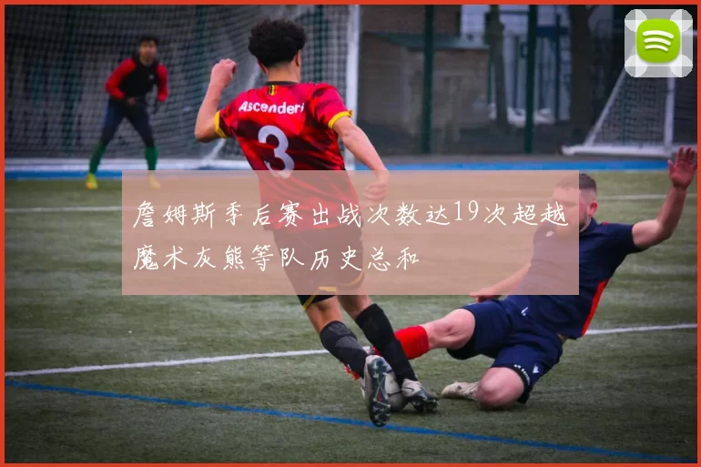 詹姆斯季后赛出战次数达19次超越魔术灰熊等队历史总和