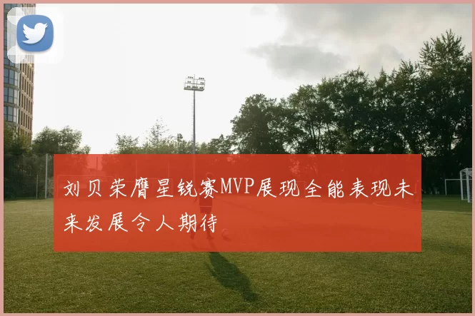刘贝荣膺星锐赛MVP展现全能表现未来发展令人期待