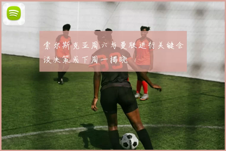 索尔斯克亚周六与曼联进行关键会谈决策或下周一揭晓